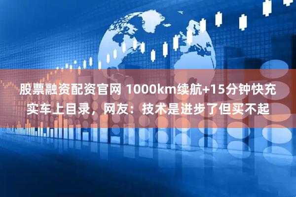 股票融资配资官网 1000km续航+15分钟快充实车上目录，网友：技术是进步了但买不起