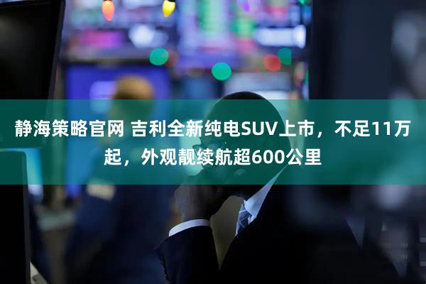 静海策略官网 吉利全新纯电SUV上市，不足11万起，外观靓续航超600公里