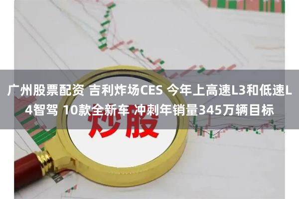 广州股票配资 吉利炸场CES 今年上高速L3和低速L4智驾 10款全新车 冲刺年销量345万辆目标