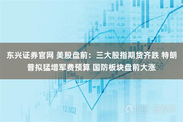 东兴证券官网 美股盘前：三大股指期货齐跌 特朗普拟猛增军费预算 国防板块盘前大涨